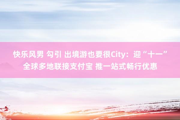 快乐风男 勾引 出境游也要很City：迎“十一”全球多地联接支付宝 推一站式畅行优惠