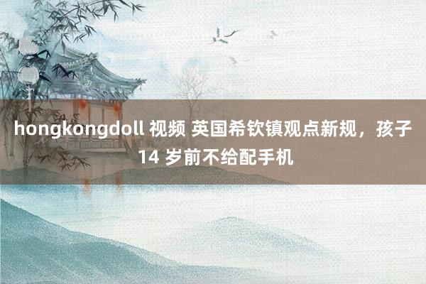 hongkongdoll 视频 英国希钦镇观点新规，孩子 14 岁前不给配手机