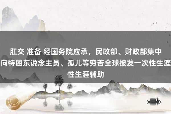 肛交 准备 经国务院应承，民政部、财政部集中部署向特困东说念主员、孤儿等穷苦全球披发一次性生涯辅助