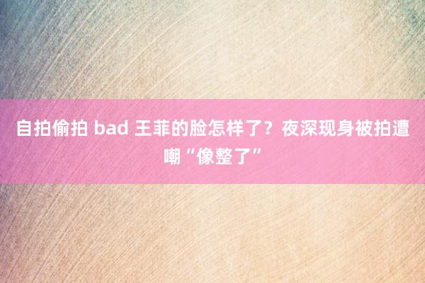 自拍偷拍 bad 王菲的脸怎样了？夜深现身被拍遭嘲“像整了”