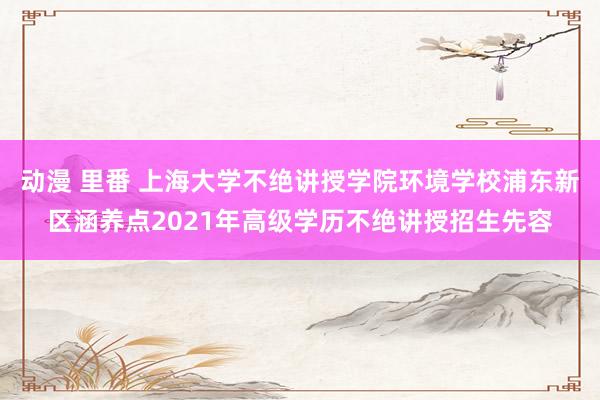 动漫 里番 上海大学不绝讲授学院环境学校浦东新区涵养点2021年高级学历不绝讲授招生先容