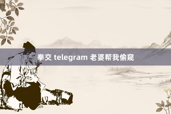 拳交 telegram 老婆帮我偷窥