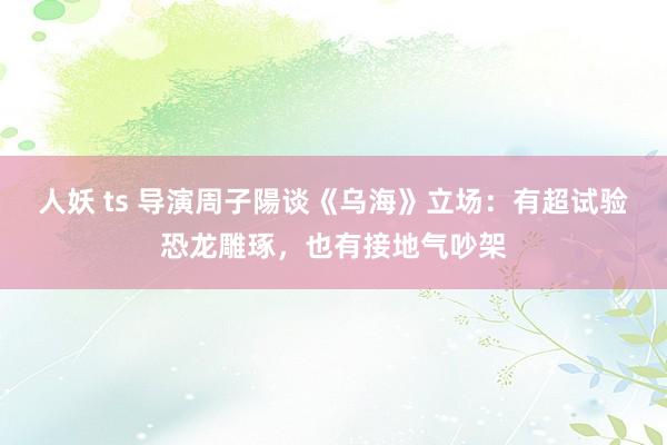 人妖 ts 导演周子陽谈《乌海》立场：有超试验恐龙雕琢，也有接地气吵架