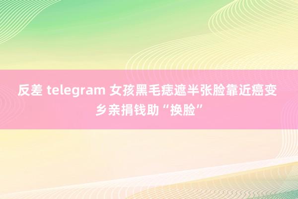 反差 telegram 女孩黑毛痣遮半张脸靠近癌变 乡亲捐钱助“换脸”