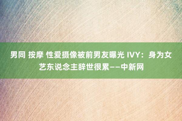 男同 按摩 性爱摄像被前男友曝光 IVY：身为女艺东说念主辞世很累——中新网