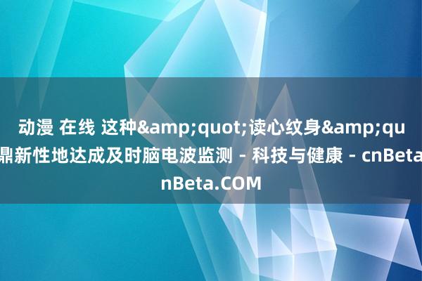 动漫 在线 这种&quot;读心纹身&quot;可鼎新性地达成及时脑电波监测 - 科技与健康 - cnBeta.COM