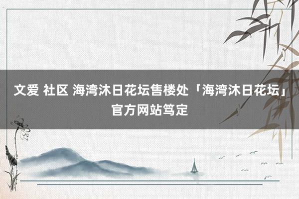 文爱 社区 海湾沐日花坛售楼处「海湾沐日花坛」官方网站笃定