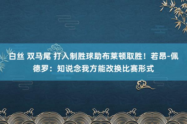 白丝 双马尾 打入制胜球助布莱顿取胜！若昂-佩德罗：知说念我方能改换比赛形式