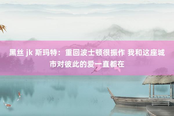 黑丝 jk 斯玛特：重回波士顿很振作 我和这座城市对彼此的爱一直都在