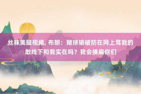 丝袜美腿视频, 布朗：赌球输破防在网上骂我的敢线下和我实在吗？我会揍扁你们